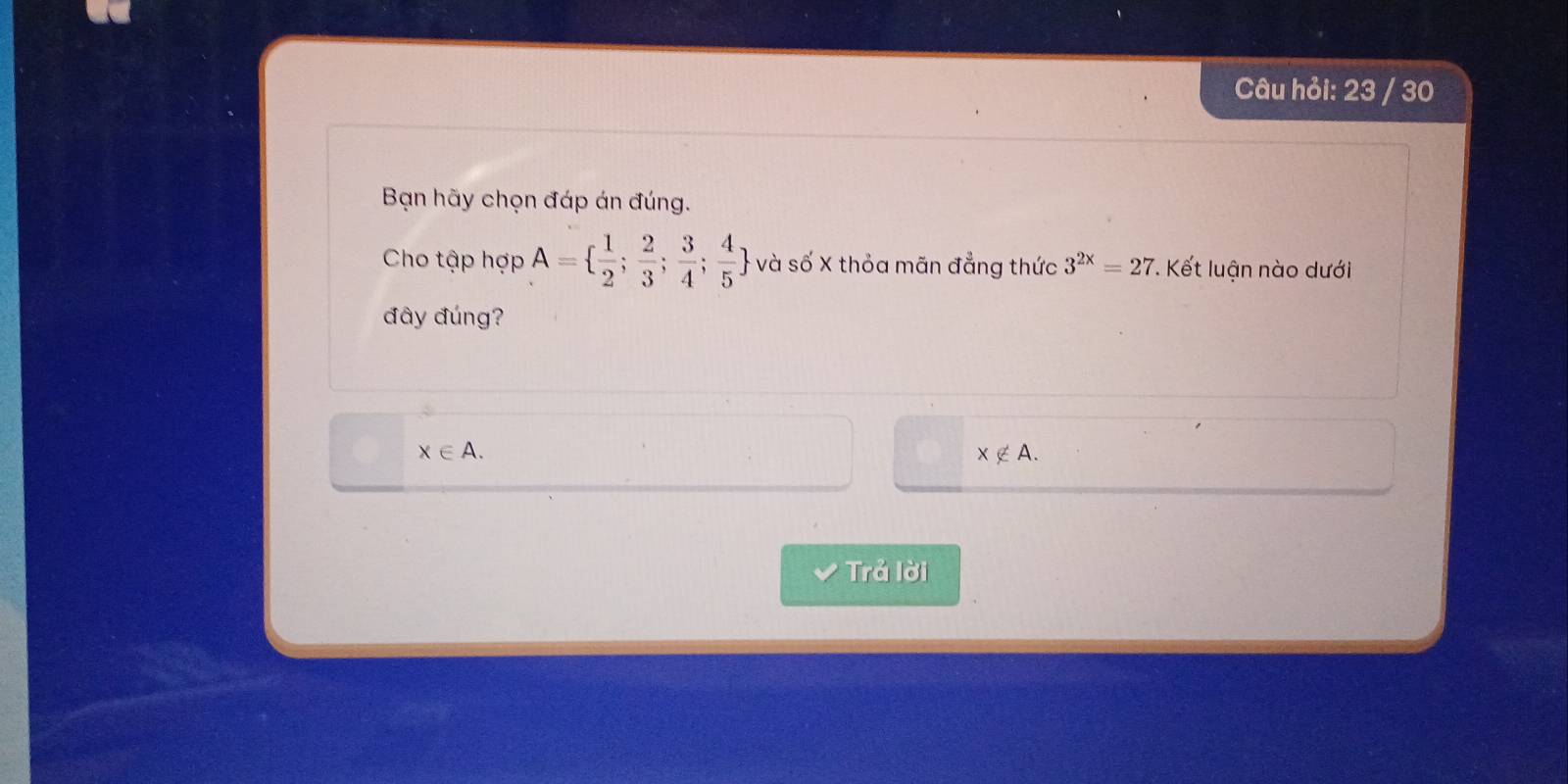 Câu hỏi: 23 / 30
Bạn hãy chọn đáp án đúng.
Cho tập hợp A=  1/2 ; 2/3 ; 3/4 ; 4/5  và số X thỏa mãn đẳng thức 3^(2x)=27 *. Kết luận nào dưới
đây đúng?
x∈ A.
x∉ A. 
Trả lời