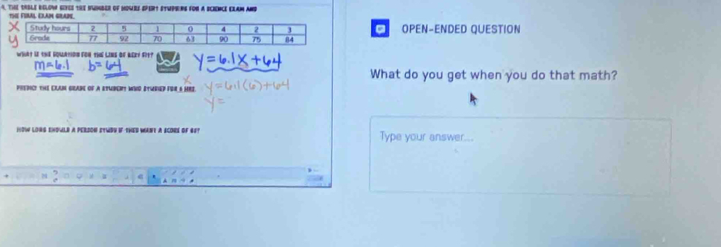 ThE tRBLE BELOW GEYES tHE NWNBER oF MOMRE EPERt STUPSING FON A SCIENCE EXAM AND 
THE FUAL EXAM GRADE. 
. 
OPEN-ENDED QUESTION 
what if the fouation foN thE LiNs of keey fit? 
What do you get when you do that math? 
pREdIC! tHE EXAM GRADE of A ETUBERT WHD STURED FOR 6 HRS. 
HOW LORG SHOULR A PERSON STWBE IF tHED WANt A SCORE OF 6F? Type your answer...