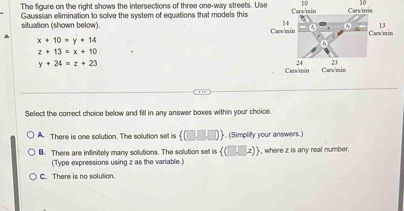 10 10
The figure on the right shows the intersections of three one-way streets. Use 
Gaussian elimination to solve the system of equations that models this
situation (shown below). 
in
x+10=y+14
z+13=x+10
y+24=z+23
Select the correct choice below and fill in any answer boxes within your choice.
A. There is one solution. The solution set is  (□ ,□ ,□ ). (Simplify your answers.)
B. There are infinitely many solutions. The solution set is  (□ ,□ ,z) , where z is any real number.
(Type expressions using z as the variable.)
C. There is no solution.