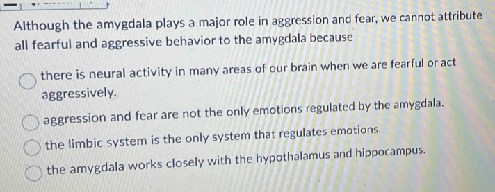 Although the amygdala plays a major role in aggression and fear, we cannot attribute
all fearful and aggressive behavior to the amygdala because
there is neural activity in many areas of our brain when we are fearful or act
aggressively.
aggression and fear are not the only emotions regulated by the amygdala.
the limbic system is the only system that regulates emotions.
the amygdala works closely with the hypothalamus and hippocampus.