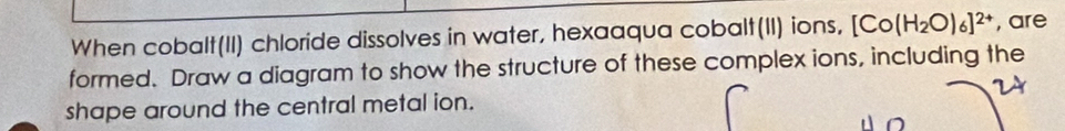 When cobalt(II) chloride dissolves in water, hexaaqua cobalt(II) ions, [Co(H_2O)_6]^2+ , are 
formed. Draw a diagram to show the structure of these complex ions, including the 
shape around the central metal ion.