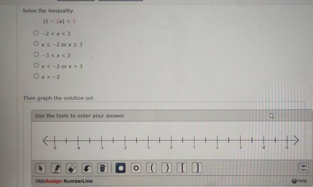 Solve the inequality.
|1-2x|<5</tex>
-2
x≤ -2 or x≥ 3
-3
x or x>3
x>-2
Then graph the solution set.
Use the tools to enter your answer.
NO
。 ( ) SOL
WebAssign NumberLine Help