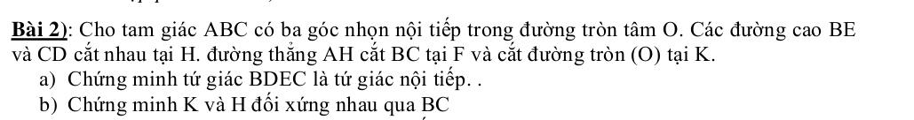 Bài 2): Cho tam giác ABC có ba góc nhọn nội tiếp trong đường tròn tâm O. Các đường cao BE 
và CD cắt nhau tại H. đường thắng AH cắt BC tại F và cắt đường tròn (O) tại K. 
a) Chứng minh tứ giác BDEC là tứ giác nội tiếp. . 
b) Chứng minh K và H đối xứng nhau qua BC