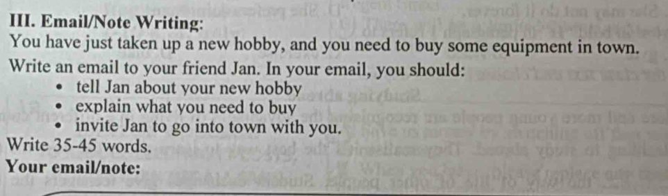 Email/Note Writing: 
You have just taken up a new hobby, and you need to buy some equipment in town. 
Write an email to your friend Jan. In your email, you should: 
tell Jan about your new hobby 
explain what you need to buy 
invite Jan to go into town with you. 
Write 35-45 words. 
Your email/note: