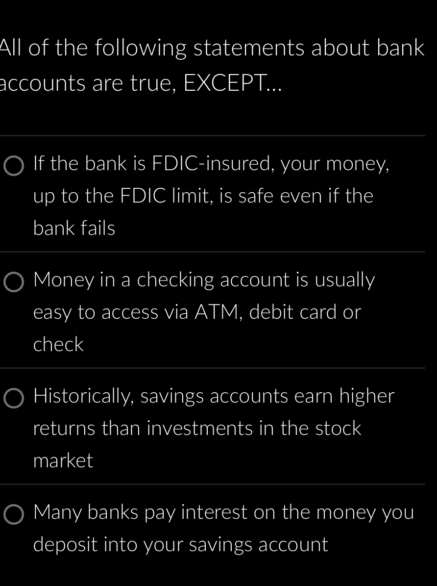 All of the following statements about bank
accounts are true, EXCEPT...
If the bank is FDIC-insured, your money,
up to the FDIC limit, is safe even if the
bank fails
Money in a checking account is usually
easy to access via ATM, debit card or
check
Historically, savings accounts earn higher
returns than investments in the stock
market
Many banks pay interest on the money you
deposit into your savings account