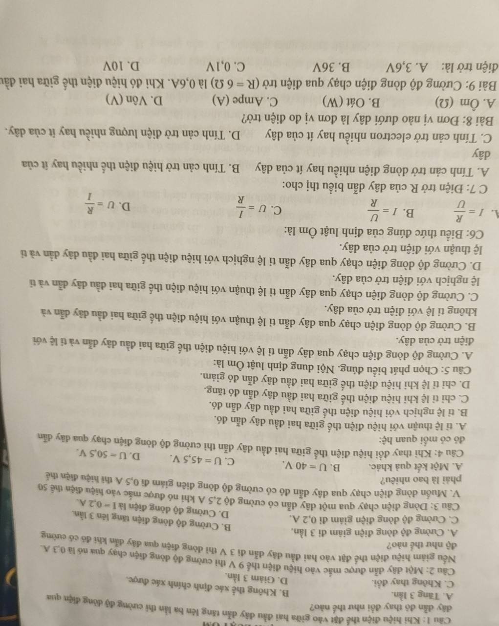 Khi hiệu điện thể đặt vào giữa hai đầu dây dẫn tăng lên ba lần thi cường độ dòng điện qua
dây dẫn đó thay đồi như thể nào?
A. Tăng 3 lần.
B. Không thể xác định chính xác được.
C. Không thay đổi.
D. Giảm 3 lần.
Câu 2: Một dây dẫn được mắc vào hiệu điện thể 9 V thì cường độ dòng điện chạy qua nó là 0,3 A.
Nếu giảm hiệu điện thể đặt vào hai đầu dây dẫn đi 3 V thì dòng điện qua đây dẫn khi đó có cường
độ như thế nào?
A. Cường độ đòng điện giảm đi 3 lần,
B. Cường độ dòng điện tăng lên 3 lần.
C. Cường độ dòng điện giảm đi 0,2 A.
D. Cường độ dòng điện là I=0.2A.
Câu 3: Dòng điện chạy qua một dây dẫn có cường độ 2,5 A khi nó được mắc vào hiệu điện thể 50
V. Muốn dòng điện chạy qua dây dẫn đó có cường độ dòng điên giảm đi 0,5 A thì hiệu điện thể
phải là bao nhiêu?
A. Một kết quả khác. B. U=40V. C. U=45,5V. D. U=50,5V.
Câu 4: Khi thay đồi hiệu điện thế giữa hai đầu dây dẫn thì cường độ dòng điện chạy qua dãy dẫn
đó có mối quan hệ:
A. tỉ lệ thuận với hiệu điện thế giữa hai đầu dây dẫn đó.
B. tỉ lệ nghịch với hiệu điện thế giữa hai đầu dây dẫn đó.
C. chi tỉ lệ khi hiệu điện thế giữa hai đầu dây dẫn đó tăng.
D. chi tỉ lệ khi hiệu điện thế giữa hai đầu dây dẫn đó giảm.
Câu 5: Chọn phát biểu đúng. Nội dung định luật Ôm là:
A. Cường độ dòng điện chạy qua dây dẫn tỉ lệ với hiệu điện thế giữa hai đầu dây dẫn và ti lệ với
điện trở của dây.
B. Cường độ dòng điện chạy qua dây dẫn tỉ lệ thuận với hiệu điện thế giữa hai đầu dây dẫn và
không tỉ lệ với điện trở của dây.
C. Cường độ dòng điện chạy qua dây dẫn tỉ lệ thuận với hiệu điện thế giữa hai đầu dây dẫn và tỉ
lệ nghịch với điện trở của dây.
D. Cường độ dòng điện chạy qua dây dẫn ti lệ nghịch với hiệu điện thế giữa hai đầu dây dẫn và tỉ
lệ thuận với điện trở của dây.
C6: Biểu thức đúng của định luật Ôm là:
A. I= R/U  B. I= U/R  C. U= I/R  D. U= R/I 
C 7: Điện trở R của dây dẫn biểu thị cho:
A. Tính cản trở dòng điện nhiều hay ít của dây B. Tính cản trở hiệu điện thể nhiều hay ít của
dây
C. Tính cản trở electron nhiều hay ít của dây  D. Tính cản trở điện lượng nhiều hay ít của dây.
Bài 8: Đơn vị nào dưới dây là đơn vị đo điện trở?
A. Ôm (Ω) B. Oát (W) C. Ampe (A) D. Vôn (V)
Bài 9: Cường độ dòng điện chạy qua điện trở (R=6 Ω) là 0,6A. Khi đó hiệu điện thế giữa hai đầu
điện trở là: A. 3,6V B. 36V C. 0,1V D. 10V