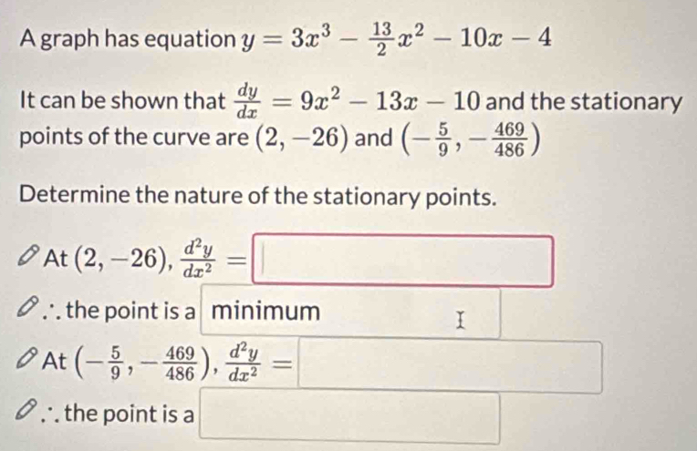 A graph has equation y=3x^3- 13/2 x^2-10x-4
It can be shown that  dy/dx =9x^2-13x-10 and the stationary
points of the curve are (2,-26) and (- 5/9 ,- 469/486 )
Determine the nature of the stationary points.
□ 
P t (2,-26),  d^2y/dx^2 =□
the point is a minimum
At (- 5/9 ,- 469/486 ),  d^2y/dx^2 =□
the point is a □