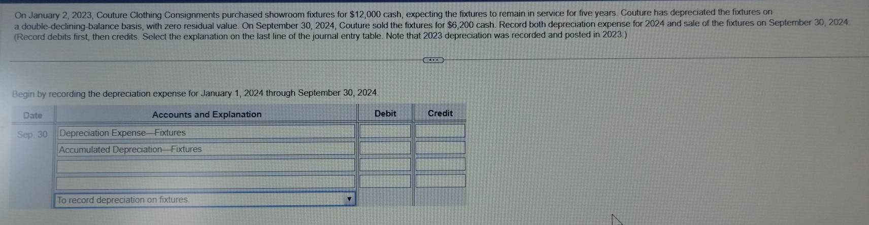 On January 2, 2023, Couture Clothing Consignments purchased showroom fixtures for $12,000 cash, expecting the fixtures to remain in service for five years. Couture has depreciated the fixtures on 
a double-declining-balance basis, with zero residual value. On September 30, 2024, Couture sold the fixtures for $6,200 cash. Record both depreciation expense for 2024 and sale of the fixtures on September 30, 2024. 
(Record debits first, then credits. Select the explanation on the last line of the journal entry table. Note that 2023 depreciation was recorded and posted in 2023.) 
Begin by recording the depreciation expense for January 1, 2024 through September 30, 2024