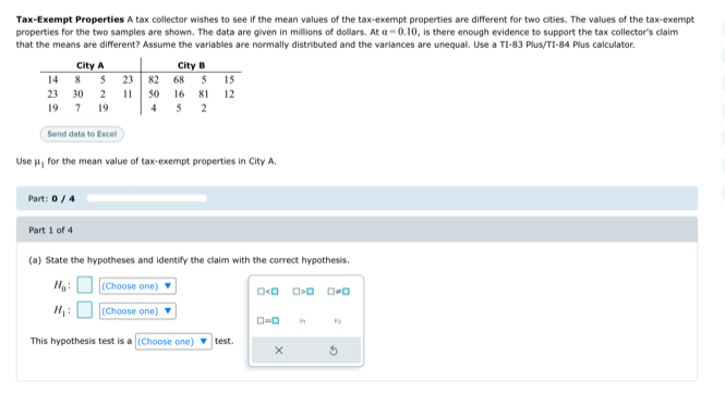 Tax-Exempt Properties A tax collector wishes to see if the mean values of the tax-exempt properties are different for two cities. The values of the tax-exempt
properties for the two samples are shown. The data are given in milllions of dollars. At a=0.10 , is there enough evidence to support the tax collector's claim 
that the means are different? Assume the variables are normally distributed and the variances are unequal. Use a TI-83 Plus/TI- 84 Plus calculator.
Send data to Excell
Use μ for the mean value of tax-exempt properties in City A.
Part: 0 / 4
Part 1 of 4
(a) State the hypotheses and identify the claim with the correct hypothesis.
H_0 : (Choose one) □ □ >□ □ != □
H_1 : (Choose one)
□ =□ μ μ2
This hypothesis test is a (Choose one) test .
×