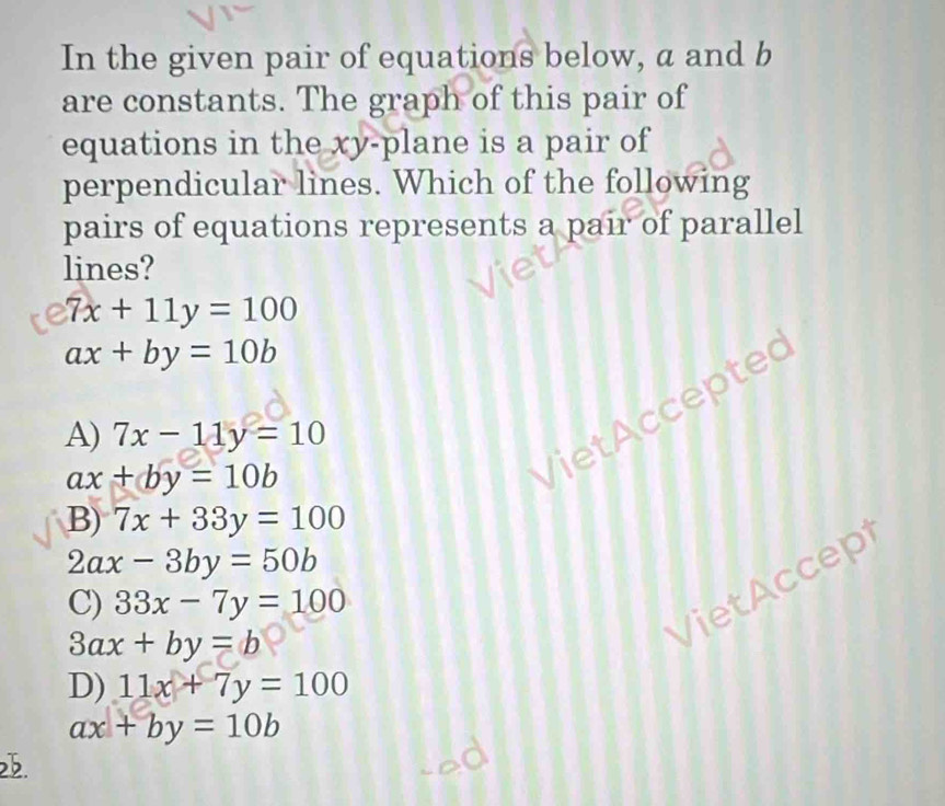 In the given pair of equations below, a and b
are constants. The graph of this pair of
equations in the xy -plane is a pair of
perpendicular lines. Which of the following
pairs of equations represents a pair of parallel
lines?
7x+11y=100
ax+by=10b
Viet Acceptec
A) 7x-11y=10
ax+by=10b
B) 7x+33y=100
2ax-3by=50b
C) 33x-7y=100
3ax+by=b
VietAccep
D) 11x+7y=100
ax+by=10b
2.