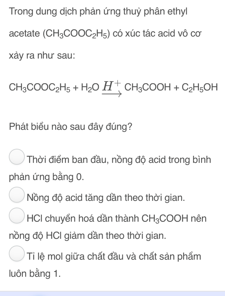 Trong dung dịch phản ứng thuỷ phân ethyl
acetate (CH_3COOC_2H_5) có xúc tác acid vô cơ
xảy ra như sau:
CH_3COOC_2H_5+H_2Oxrightarrow H^+CH_3COOH+C_2H_5OH
Phát biểu nào sau đây đúng?
Thời điểm ban đầu, nồng độ acid trong bình
phản ứng bằng 0.
Nồng độ acid tăng dần theo thời gian.
HCI chuyển hoá dần thành CH_3;COOH nên
đồng độ HCI giảm dần theo thời gian.
Tỉ lệ mol giữa chất đầu và chất sản phẩm
luôn bằng 1.