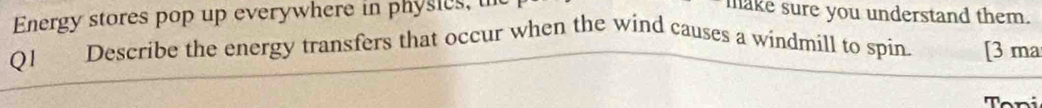 Energy stores pop up everywhere in physies, u make sure you understand them. 
Ql Describe the energy transfers that occur when the wind causes a windmill to spin. [3 ma 
Toni