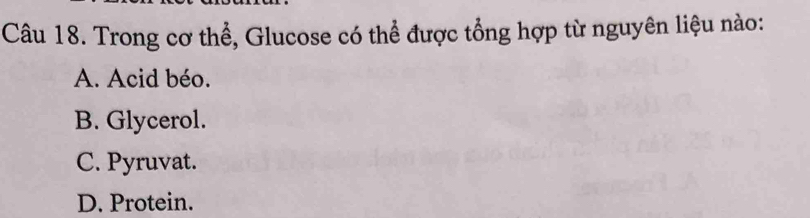 Trong cơ thể, Glucose có thể được tổng hợp từ nguyên liệu nào:
A. Acid béo.
B. Glycerol.
C. Pyruvat.
D. Protein.