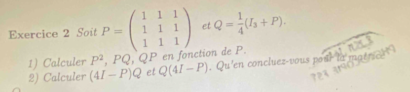 Soit P=beginpmatrix 1&1&1 1&1&1 1&1&1endpmatrix et Q= 1/4 (I_3+P). 
1) Calculer P^2, PQ , QP en fonction de P. 
2) Calculer (4I-P)Q et Q(4I-P). Qu 'en concluez-vous pour la