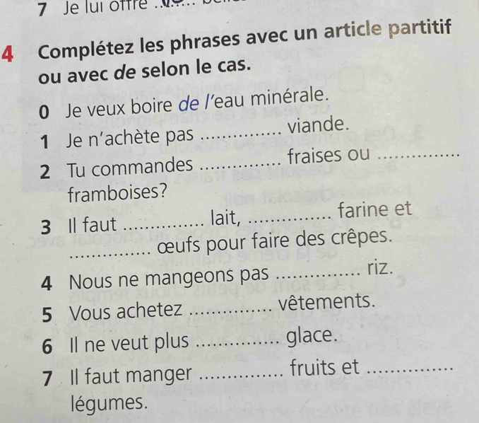 Je lui offre . 
4 Complétez les phrases avec un article partitif 
ou avec de selon le cas. 
0 Je veux boire de l'eau minérale. 
1 Je n'achète pas _viande. 
2 Tu commandes _fraises ou_ 
framboises? 
3 Il faut _lait,_ 
farine et 
_œufs pour faire des crêpes. 
4 Nous ne mangeons pas _riz. 
5 Vous achetez _vêtements. 
6 Il ne veut plus _glace. 
7 Il faut manger_ 
fruits et_ 
légumes.