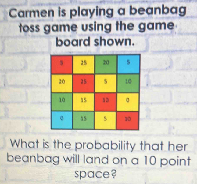 Carmen is playing a beanbag 
toss game using the game 
board shown. 
What is the probability that her 
beanbag will land on a 10 point 
space?