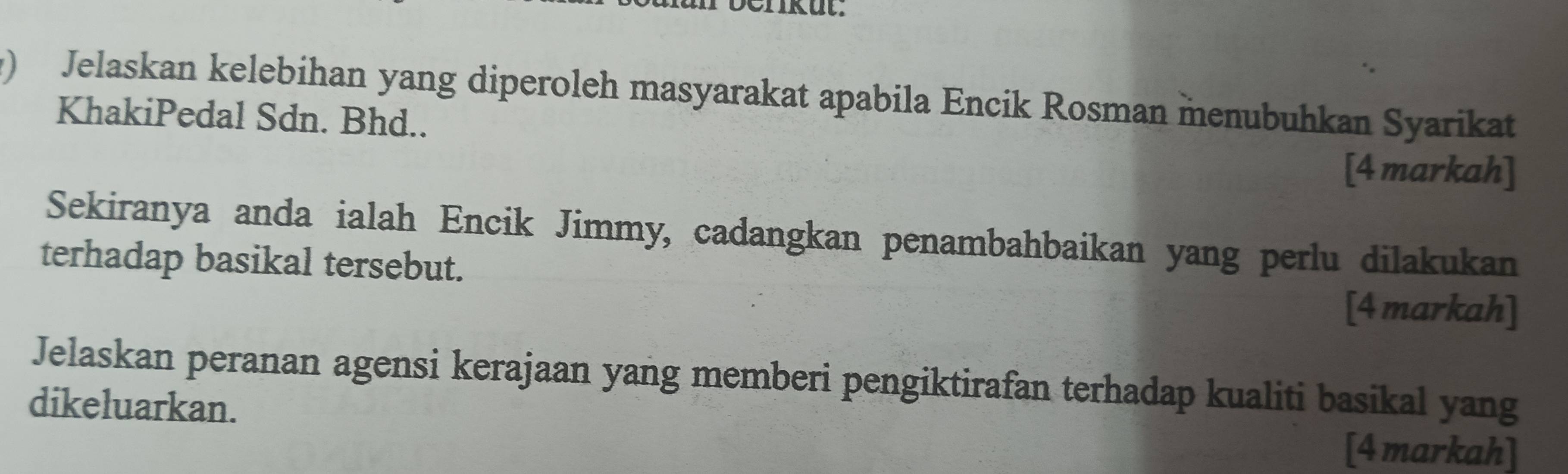 ) Jelaskan kelebihan yang diperoleh masyarakat apabila Encik Rosman menubuhkan Syarikat 
KhakiPedal Sdn. Bhd.. 
[4 markah] 
Sekiranya anda ialah Encik Jimmy, cadangkan penambahbaikan yang perlu dilakukan 
terhadap basikal tersebut. 
[4 markah] 
Jelaskan peranan agensi kerajaan yang memberi pengiktirafan terhadap kualiti basikal yang 
dikeluarkan. 
[4 markah]