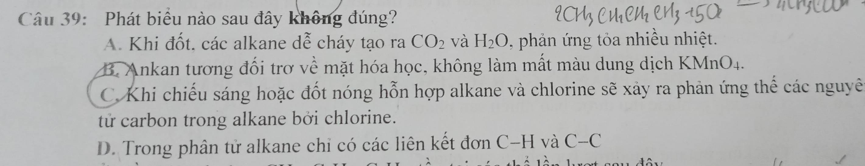 Phát biểu nào sau đây không đúng?
A. Khi đốt. các alkane dễ cháy tạo ra CO_2 và H_2O , phản ứng tỏa nhiều nhiệt.
B. Ankan tương đối trơ về mặt hóa học, không làm mất màu dung dịch KMnO_4.
C. Khi chiếu sáng hoặc đốt nóng hỗn hợp alkane và chlorine sẽ xảy ra phản ứng thể các nguyê
tử carbon trong alkane bởi chlorine.
D. Trong phân tử alkane chỉ có các liên kết đơn ở C-H và C-C