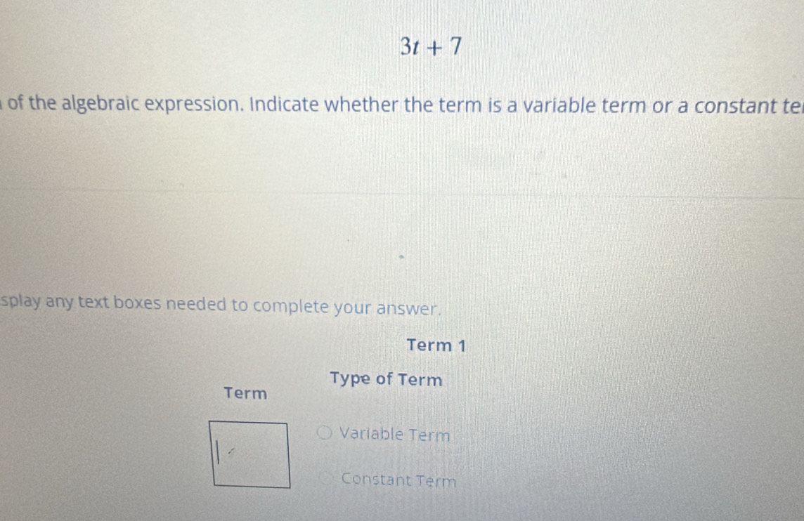 3t+7
of the algebraic expression. Indicate whether the term is a variable term or a constant tel 
splay any text boxes needed to complete your answer. 
Term 1 
Type of Term 
Term 
Variable Term 
Constant Term