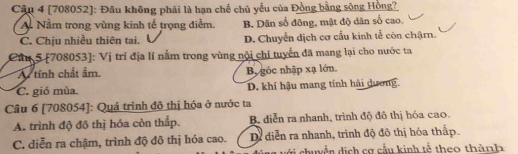 [708052]: Đâu không phải là hạn chế chủ yếu của Đồng bằng sông Hồng?
A. Nằm trong vùng kinh tế trọng điểm. B. Dân số đông, mật độ dân số cao.
C. Chịu nhiều thiên tai. D. Chuyển dịch cơ cấu kinh tế còn chậm.
Câu 5 [708053]: Vị trí địa lí nằm trong vùng nội chí tuyến đã mang lại cho nước ta
A tính chất ẩm.
B góc nhập xạ lớn.
C. gió mùa. D. khí hậu mang tính hải dương.
Câu 6 [708054]: Quá trình đô thị hóa ở nước ta
A. trình độ đô thị hóa còn thấp. B. diễn ra nhanh, trình độ đô thị hóa cao.
C. diễn ra chậm, trình độ đô thị hóa cao. Dề diễn ra nhanh, trình độ đô thị hóa thấp.
chuyền dịch cơ cầu kinh tể theo thành