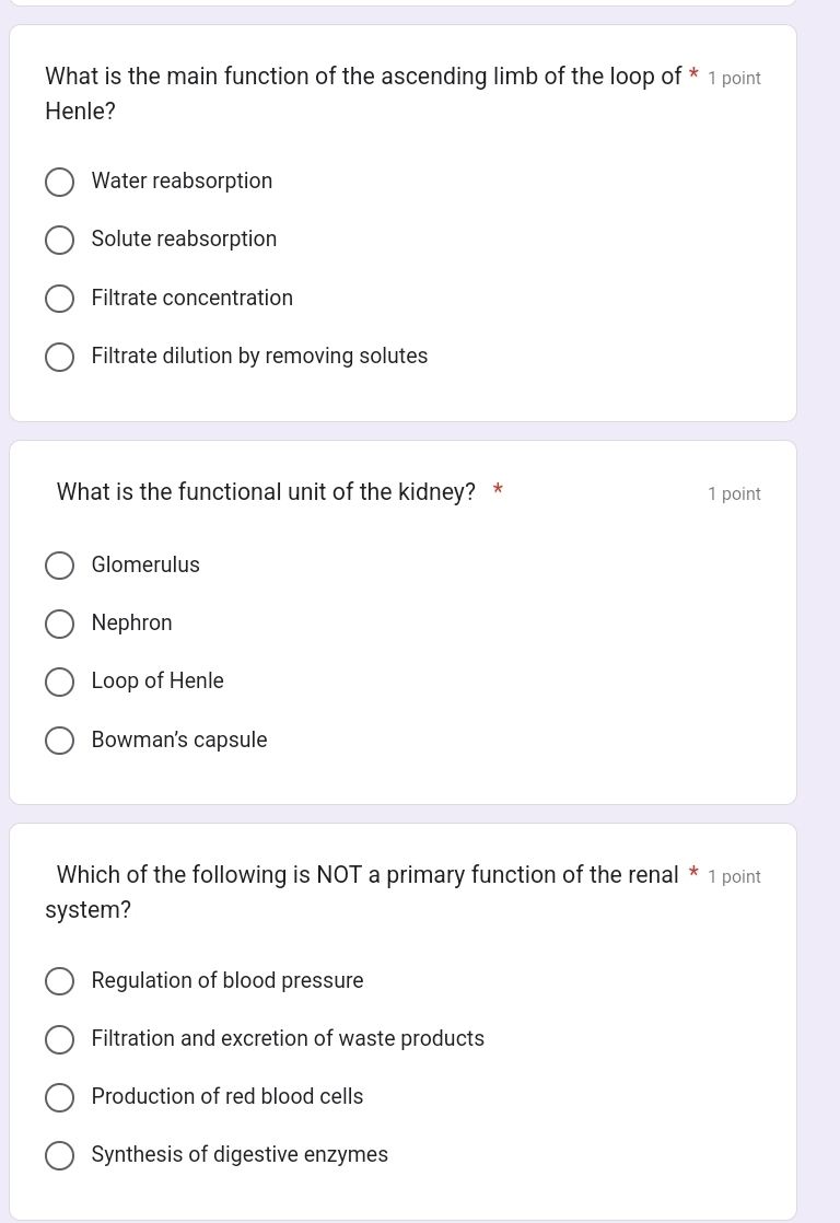 What is the main function of the ascending limb of the loop of * 1 point
Henle?
Water reabsorption
Solute reabsorption
Filtrate concentration
Filtrate dilution by removing solutes
What is the functional unit of the kidney? * 1 point
Glomerulus
Nephron
Loop of Henle
Bowman's capsule
Which of the following is NOT a primary function of the renal * 1 point
system?
Regulation of blood pressure
Filtration and excretion of waste products
Production of red blood cells
Synthesis of digestive enzymes