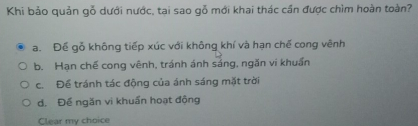 Khi bảo quản gỗ dưới nước, tại sao gỗ mới khai thác cần được chìm hoàn toàn?
a. Đế gỗ không tiếp xúc với không khí và hạn chế cong vênh
b. Hạn chế cong vênh, tránh ánh sáng, ngăn vi khuẩn
c. Để tránh tác động của ánh sáng mặt trời
d. Đế ngăn vì khuẩn hoạt động
Clear my choice