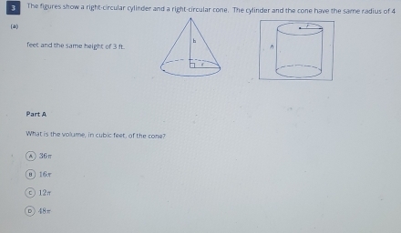 The figures show a right-circular cylinder and a right-circular cone. The cylinder and the cone have the same radius of 4
(a)
feet and the same height of 3 ft.
Part A
What is the volume, in cubic feet, of the cone?
A) 36π
0〕 16π
c 12π
D) 48π