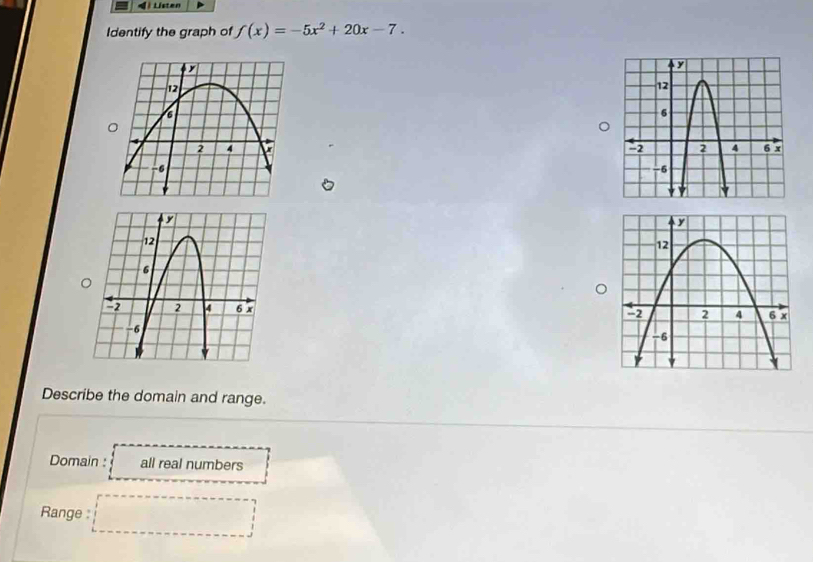 Listen
Identify the graph of f(x)=-5x^2+20x-7. 


Describe the domain and range.
Domain : all real numbers
Range : □