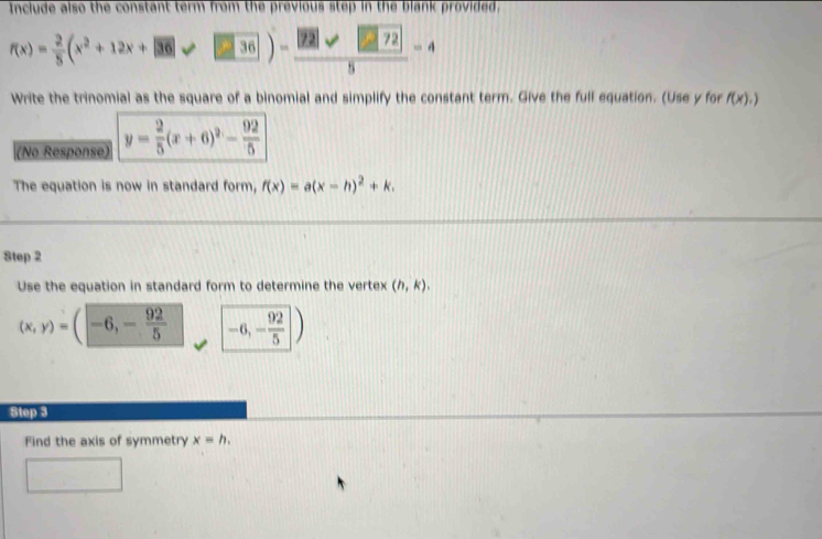 Include also the constant term from the previous step in the blank provided,
f(x)= 2/5 (x^2+12x+|36|varphi |≥slant |36|)- |22|sqrt(22)|/5 -4
Write the trinomial as the square of a binomial and simplify the constant term. Give the full equation. (Use y for f(x),)
(No Response) y= 2/5 (x+6)^2- 92/5 
The equation is now in standard form, f(x)=a(x-h)^2+k. 
Step 2 
Use the equation in standard form to determine the vertex (h,k).
(x,y)=(-6,- 92/5  -6,- 92/5 )
Step 3
Find the axis of symmetry x=h. 
□