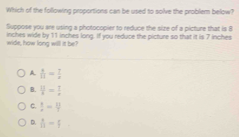 Which of the following proportions can be used to solve the problem below?
Suppose you are using a photocopier to reduce the size of a picture that is 8
inches wide by 11 inches long. If you reduce the picture so that it is 7 inches
wide, how long will it be?
A  8/11 = 7/z 
B.  11/8 = 7/x 
C.  8/z = 11/7 
D.  8/11 = z/7 