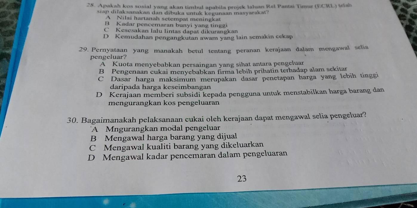 Apakah kos sosial yang akan timbul apabila projek laluan Rel Pantai Timur (ECRL) telah
siap dilaksanakan dan dibuka untuk kegunaan masyarakat?
A Nilai hartanah setempat meningkat
B Kadar pencemaran bunyi yang tinggi
C Kesesakan lalu lintas dapat dikurangkan
D Kemudahan pengangkutan awam yang lain semakin cekap
29. Pernyataan yang manakah betul tentang peranan kerajaan dalam mengawal selia
pengeluar?
A Kuota menyebabkan persaingan yang sihat antara pengeluar
B Pengenaan cukai menyebabkan firma lebih prihatin terhadap alam sekitar
C Dasar harga maksimum merupakan dasar penetapan harga yang lebih tinggi
daripada harga keseimbangan
D Kerajaan memberi subsidi kepada pengguna untuk menstabilkan harga barang dan
mengurangkan kos pengeluaran
30. Bagaimanakah pelaksanaan cukai oleh kerajaan dapat mengawal selia pengeluar?
A Mngurangkan modal pengeluar
B Mengawal harga barang yang dijual
C Mengawal kualiti barang yang dikeluarkan
D Mengawal kadar pencemaran dalam pengeluaran
23