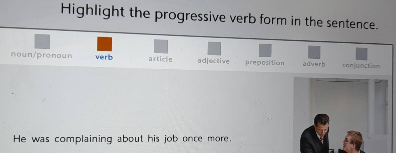 Highlight the progressive verb form in the sentence.
noun/pronoun verb article adjective preposition adverb conjunction
He was complaining about his job once more.