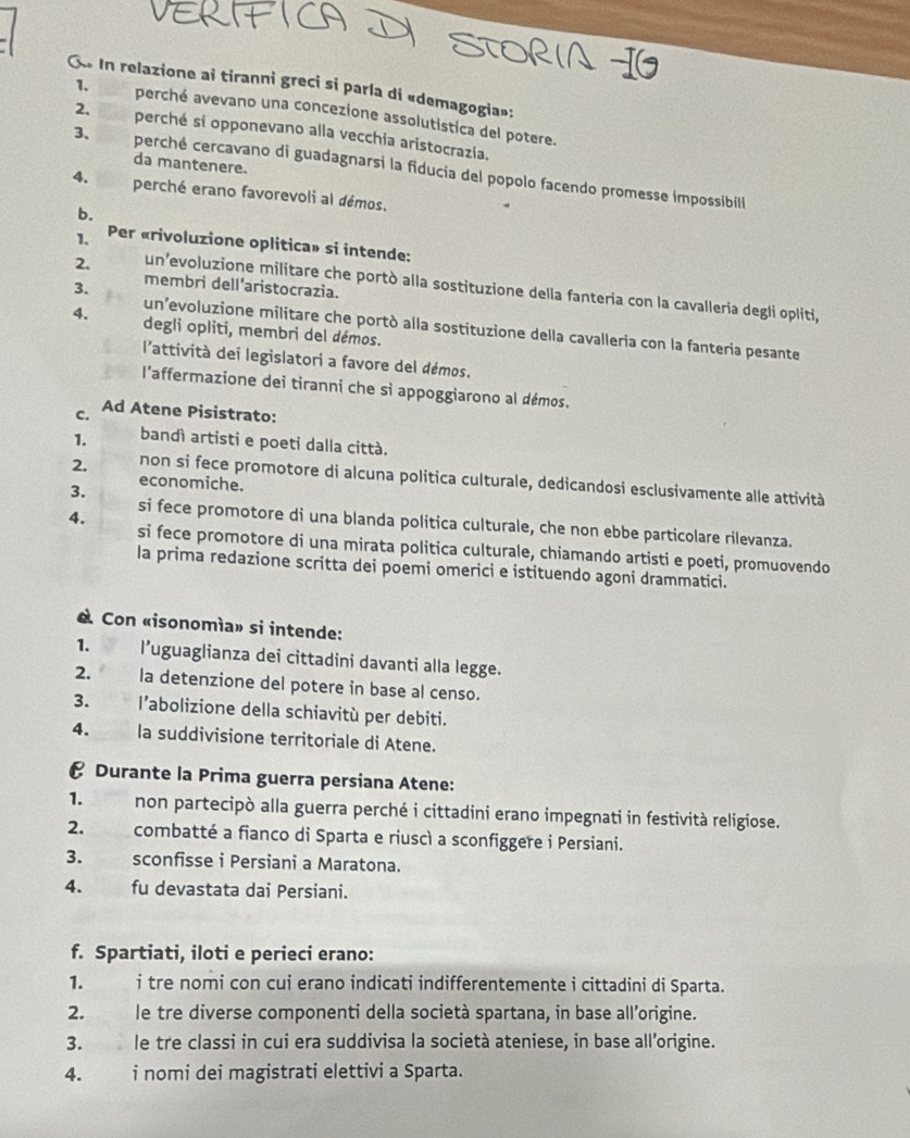 In relazione ai tiranni greci si parla di «demagogia»:
1. perché avevano una concezione assolutistica del potere.
2. perché si opponevano alla vecchia aristocrazía.
da mantenere.
3、 perché cercavano di guadagnarsi la fiducia del popolo facendo promesse impossibil
4. perché erano favorevoli al démos.
b.
1. Per «rivoluzione oplitica» si intende;
3. membri dell'aristocrazia.
2. un’evoluzione militare che portò alla sostituzione della fanteria con la cavalleria degli opliti,
un’evoluzione militare che portò alla sostituzione della cavalleria con la fanteria pesante
4. degli opliti, membri del démos.
l'attività dei legislatori a favore del démos.
l'affermazione dei tiranni che sì appoggiarono al démos.
C. Ad Atene Pisistrato:
1. bandì artisti e poeti dalla città.
2. non si fece promotore di alcuna politica culturale, dedicandosi esclusivamente alle attività
3. economiche.
si fece promotore di una blanda politica culturale, che non ebbe particolare rilevanza.
4. si fece promotore di una mirata politica culturale, chiamando artisti e poeti, promuovendo
la prima redazione scritta dei poemi omerici e istituendo agoni drammatici.
« Con «isonomía» si intende:
1. l’uguaglianza dei cittadini davanti alla legge.
2. la detenzione del potere in base al censo.
3. l’abolizione della schiavitù per debiti.
4. la suddivisione territoriale di Atene.
€ Durante la Prima guerra persiana Atene:
1. non partecipò alla guerra perché i cittadini erano impegnati in festività religiose.
2. combatté a fianco di Sparta e riuscì a sconfiggere i Persiani.
3. sconfisse i Persiani a Maratona.
4. fu devastata dai Persiani.
f. Spartiati, iloti e perieci erano:
1.  i tre nomi con cui erano indicati indifferentemente i cittadini di Sparta.
2. le tre diverse componenti della società spartana, in base all’origine.
3. le tre classi in cui era suddivisa la società ateniese, in base all’origine.
4. was i nomi dei magistrati elettivi a Sparta.