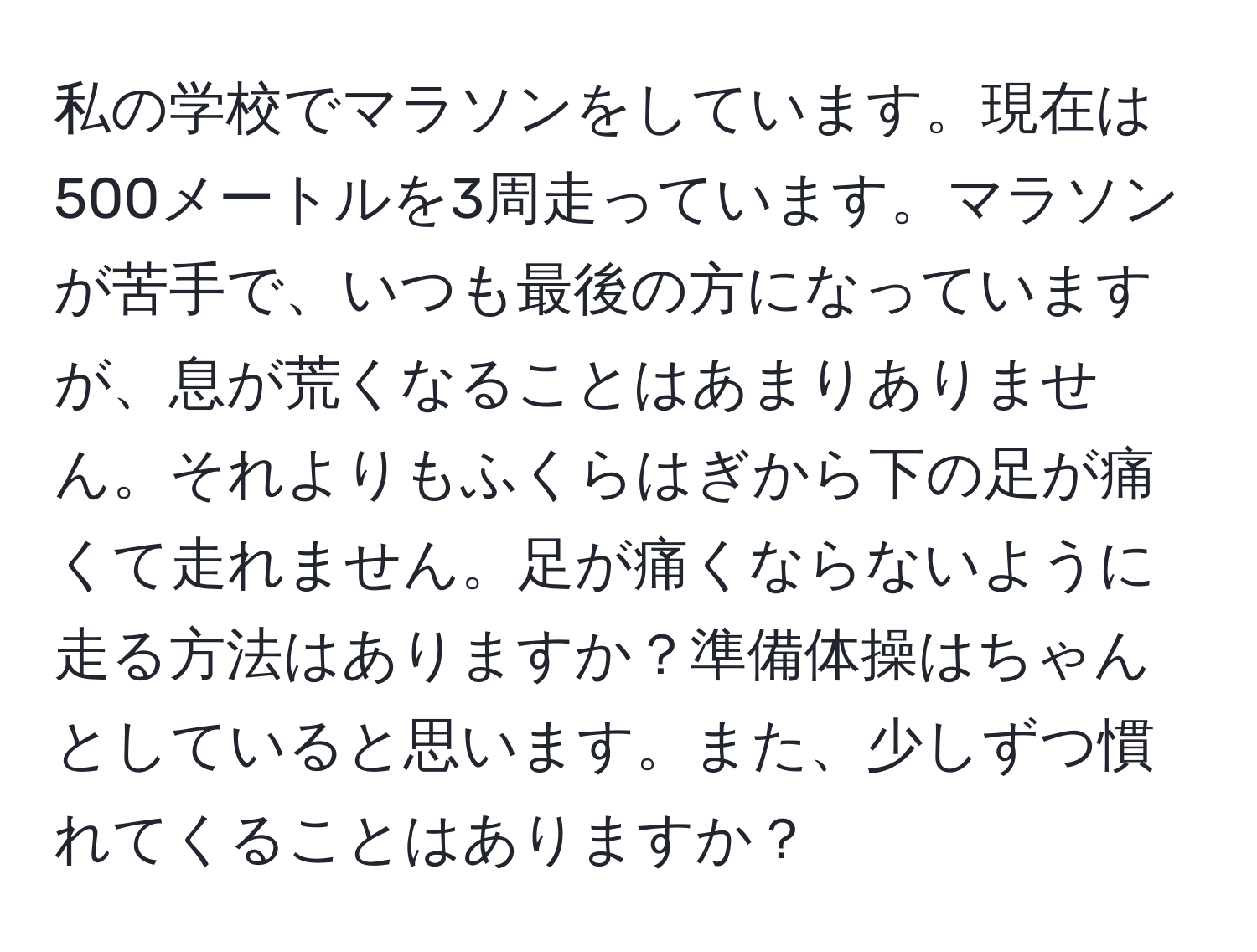 私の学校でマラソンをしています。現在は500メートルを3周走っています。マラソンが苦手で、いつも最後の方になっていますが、息が荒くなることはあまりありません。それよりもふくらはぎから下の足が痛くて走れません。足が痛くならないように走る方法はありますか？準備体操はちゃんとしていると思います。また、少しずつ慣れてくることはありますか？