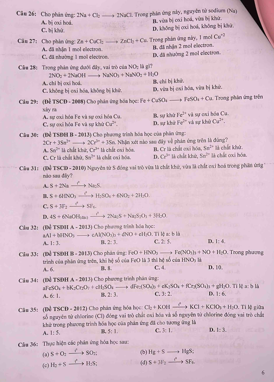 Cho phản ứng: 2Na+Cl_2to 2NaCl 1. Trong phản ứng này, nguyên tử sodium (Na)
A. bị oxi hoá.
B. vừa bị oxi hoá, vừa bị khử.
C. bị khử. D. không bị oxi hoá, không bị khử.
Câu 27: Cho phản ứng: Zn+CuCl_2to ZnCl_2+Cu. Trong phản ứng này, molCu^(+2)
A. đã nhận 1 mol electron. B. đã nhận 2 mol electron.
C. đã nhường 1 mol electron. D. đã nhường 2 mol electron.
Câu 28: Trong phản ứng dưới đây, vai trò của NO_2 là gì?
2NO_2+2NaOH x NaNO_3+NaNO_2+H_2O
A. chỉ bị oxi hoá. B. chỉ bị khử.
C. không bị oxi hóa, không bị khử. D. vừa bị oxi hóa, vừa bị khử.
Câu 29: (Đề TSCĐ - 2008) Cho phản ứng hóa học: Fe+CuSO_4to FeSO_4+Cu. Trong phản ứng trên
xảy ra
A. sự oxi hóa Fe và sự oxi hóa Cu. B. sự khử Fe^(2+) và sự oxi hóa Cu.
C. sự oxi hóa Fe và sự khử Cu^(2+). D. sự khử Fe^(2+) và sự khử Cu^(2+).
Câu 30: (Đề TSĐH B - 2013) Cho phương trình hóa học của phản ứng:
2Cr+3Sn^(2+) 2Cr^(3+)+3Sn. Nhận xét nào sau đây về phản ứng trên là đúng?
A. Sn^(2+) là chất khử, Cr^(3+)la chất oxi hóa. B. Cr là chất oxi hóa, Sn^(2+)la chất khử.
C. Cr là chất khử, Sn^(2+) là chất oxi hóa. D. Cr^(3+) là chất khử, Sn^(2+) là chất oxi hóa.
Câu 31: '(Đề TSCĐ - 2010) Nguyên tử S đóng vai trò vừa là chất khử, vừa là chất oxi hoá trong phần ứng *
nào sau đây?
A. S+2Naxrightarrow t°Na_2S.
B. S+6HNO_3xrightarrow t°H_2SO_4+6NO_2+2H_2O.
C. S+3F_2xrightarrow t°SF_6.
D. 4S+6NaOH_dac)xrightarrow t^02Na_2S+Na_2S_2O_3+3H_2O.
Câu 32: (Đề TSĐH A-2013) Cho phương trình hóa học:
aAl+bHNO_3to cAl(NO_3)_3+dNO+eH_2O. Ti lệ a: b là
A. 1:3. B. 2:3. C. 2:5. D. 1:4.
Câu 33: (Đề TSĐH B-20 3 ) Cho phản ứng: FeO+HNO_3 _  Fe(NO_3)_3+NO+H_2O. Trong phương
trình của phản ứng trên, khi hệ số của FeO là 3 thì hệ số ciaHNO_3 là
A. 6. B. 8. C. 4. D. 10.
Câu 34: (Đề TSĐH A - 2013) Cho phương trình phản ứng:
a FeSO_4+bK_2Cr_2O_7+cH_2SO_4to 1Fe_2(SO_4)_3+eK_2SO_4+fCr_2(SO_4)_3+gH_2O. Tỉ lệ a: b là
A. 6:1. B. 2:3. C. 3:2. D. 1:6.
Câu 35: (Đề TSCD-2012 )  Cho phản ứng hóa học: Cl_2+KOH xrightarrow t^0KCl+KClO_3+H_2O. Tỉ lệ giữa
số nguyên tử chlorine (Cl) đóng vai trò chất oxi hóa và số nguyên tử chlorine đóng vai trò chất
khử trong phương trình hóa học của phản ứng đã cho tương ứng là
A. 1:5. B. 5:1. C. 3:1. D. 1:3.
Câu 36: Thực hiện các phản ứng hóa học sau:
(a) S+O_2xrightarrow f°SO_2;
(b) Hg+Sto HgS;
(c) H_2+Sxrightarrow t^0H_2S;
(d) S+3F_2xrightarrow t^0SF_6.
6