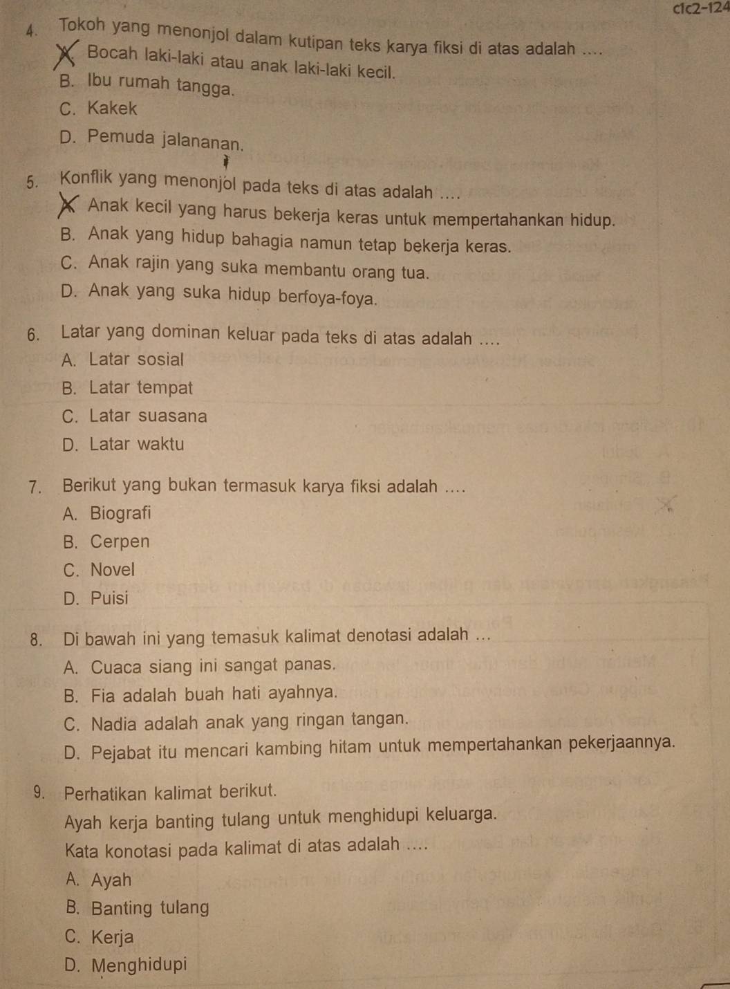 c1c2-124
4. Tokoh yang menonjol dalam kutipan teks karya fiksi di atas adalah ....
Bocah laki-laki atau anak laki-laki kecil.
B. Ibu rumah tangga.
C. Kakek
D. Pemuda jalananan.
5. Konflik yang menonjol pada teks di atas adalah ....
Anak kecil yang harus bekerja keras untuk mempertahankan hidup.
B. Anak yang hidup bahagia namun tetap bekerja keras.
C. Anak rajin yang suka membantu orang tua.
D. Anak yang suka hidup berfoya-foya.
6. Latar yang dominan keluar pada teks di atas adalah ....
A. Latar sosial
B. Latar tempat
C. Latar suasana
D. Latar waktu
7. Berikut yang bukan termasuk karya fiksi adalah ....
A. Biografi
B. Cerpen
C. Novel
D. Puisi
8. Di bawah ini yang temasuk kalimat denotasi adalah ….
A. Cuaca siang ini sangat panas.
B. Fia adalah buah hati ayahnya.
C. Nadia adalah anak yang ringan tangan.
D. Pejabat itu mencari kambing hitam untuk mempertahankan pekerjaannya.
9. Perhatikan kalimat berikut.
Ayah kerja banting tulang untuk menghidupi keluarga.
Kata konotasi pada kalimat di atas adalah ....
A. Ayah
B. Banting tulang
C. Kerja
D. Menghidupi