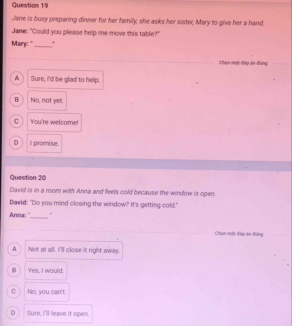 Jane is busy preparing dinner for her family, she asks her sister, Mary to give her a hand.
Jane: “Could you please help me move this table?”
Mary: "_ "
Chọn một đáp án đúng
A Sure, I'd be glad to help.
B No, not yet.
C You're welcome!
D I promise.
Question 20
David is in a room with Anna and feels cold because the window is open.
David: "Do you mind closing the window? It's getting cold."
Anna: "_ "
Chọn một đáp án đúng
A Not at all. I'll close it right away.
B Yes, I would.
C 4 No, you can't.
D Sure, I'll leave it open.