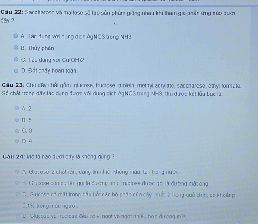 Saccharose và maltose sẽ tạo sản phẩm giống nhau khi tham gia phản ứng nào dưới
đây ?
A. Tác dụng với dung dịch AgNO3 trong NH3
B. Thủy phân
C. Tác dụng với Cu(OH) 2
D. Đốt cháy hoàn toàn.
Câu 23: Cho dãy chất gồm: glucose, fructose, triolein, methyl acrylate, saccharose, ethyl formate.
Số chất trong dãy tác dụng được với dung dịch AgNO3 trong NH3, thu được kết tủa bạc là:
A. 2
B. 5
C. 3
D. 4.
Câu 24: Mô tả nào dưới đây là không đúng ?
A. Glucose là chất rắn, dạng tinh thể, không màu, tan trong nước.
B. Glucose còn có tên gọi là đường nho, fructose được gọi là đường mật ong
C. Glucose có mặt trong hầu hết các bộ phận của cây, nhất là trong quả chín; có khoảng
0,1% trong máu người.
D. Glucose và fructose đều có vị ngọt và ngọt nhiều hơn đường mía