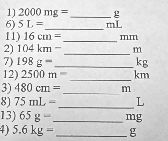 2000mg= _ g
6) 5L= _ mL
11) 16cm= _ 
mm
2) 104km= _ m
7) 198g= _ kg
12) 2500m= _ km
3) 480cm= _ m
8) 75mL= _ L
13) 65g= _ mg
4) 5.6kg= _ g