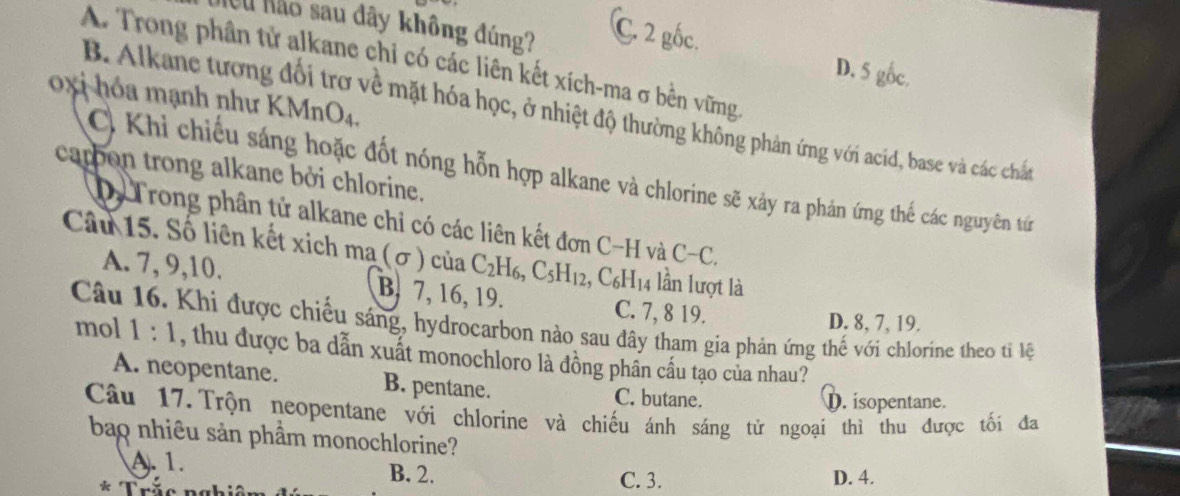 Neu não sau đây không đúng? C. 2 gốc.
A. Trong phân tử alkane chi có các liên kết xích-ma σ bền vững
D. 5 gốc.
oxi hóa mạnh như KMnO4.
B. Alkane tương đổi trơ về mặt hóa học, ở nhiệt độ thường không phản ứng với acid, base và các chấn
carbon trong alkane bởi chlorine. C. Khi chiếu sáng hoặc đốt nóng hỗn hợp alkane và chlorine sẽ xảy ra phản ứng thế các nguyên tứ
Dy Trong phân tử alkane chỉ có các liên kết đơn C-H và t C-C. 
Câu 15. Số liên kết xich ma (σ) của C_2H_6, C_5H_12, ,C_6H_14 4 lần lượt là
A. 7, 9, 10. B. 7, 16, 19. C. 7, 8 19.
D. 8, 7, 19.
Câu 16. Khi được chiếu sáng, hydrocarbon nào sau đây tham gia phản ứng thế với chlorine theo tiỉ lệ
mol 1:1 , thu được ba dẫn xuất monochloro là đồng phần cấu tạo của nhau?
A. neopentane. B. pentane. C. butane.
D. isopentane.
Câu 17.Trộn neopentane với chlorine và chiếu ánh sáng tử ngoại thì thu được tối đa
bao nhiêu sản phầm monochlorine?
A. 1. B. 2. C. 3. D. 4.
* Trăc ngh