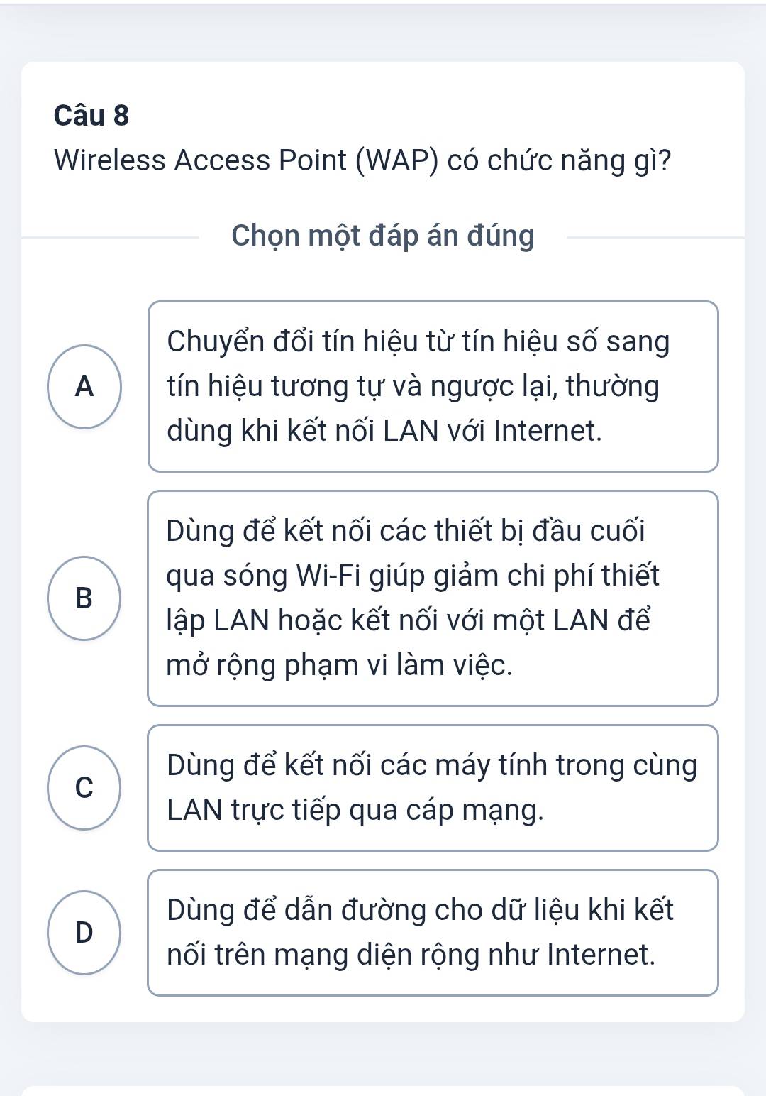 Wireless Access Point (WAP) có chức năng gì?
Chọn một đáp án đúng
Chuyển đổi tín hiệu từ tín hiệu số sang
A tín hiệu tương tự và ngược lại, thường
dùng khi kết nối LAN với Internet.
Dùng để kết nối các thiết bị đầu cuối
qua sóng Wi-Fi giúp giảm chi phí thiết
B
lập LAN hoặc kết nối với một LAN để
mở rộng phạm vi làm việc.
Dùng để kết nối các máy tính trong cùng
C
LAN trực tiếp qua cáp mạng.
Dùng để dẫn đường cho dữ liệu khi kết
D
tối trên mạng diện rộng như Internet.