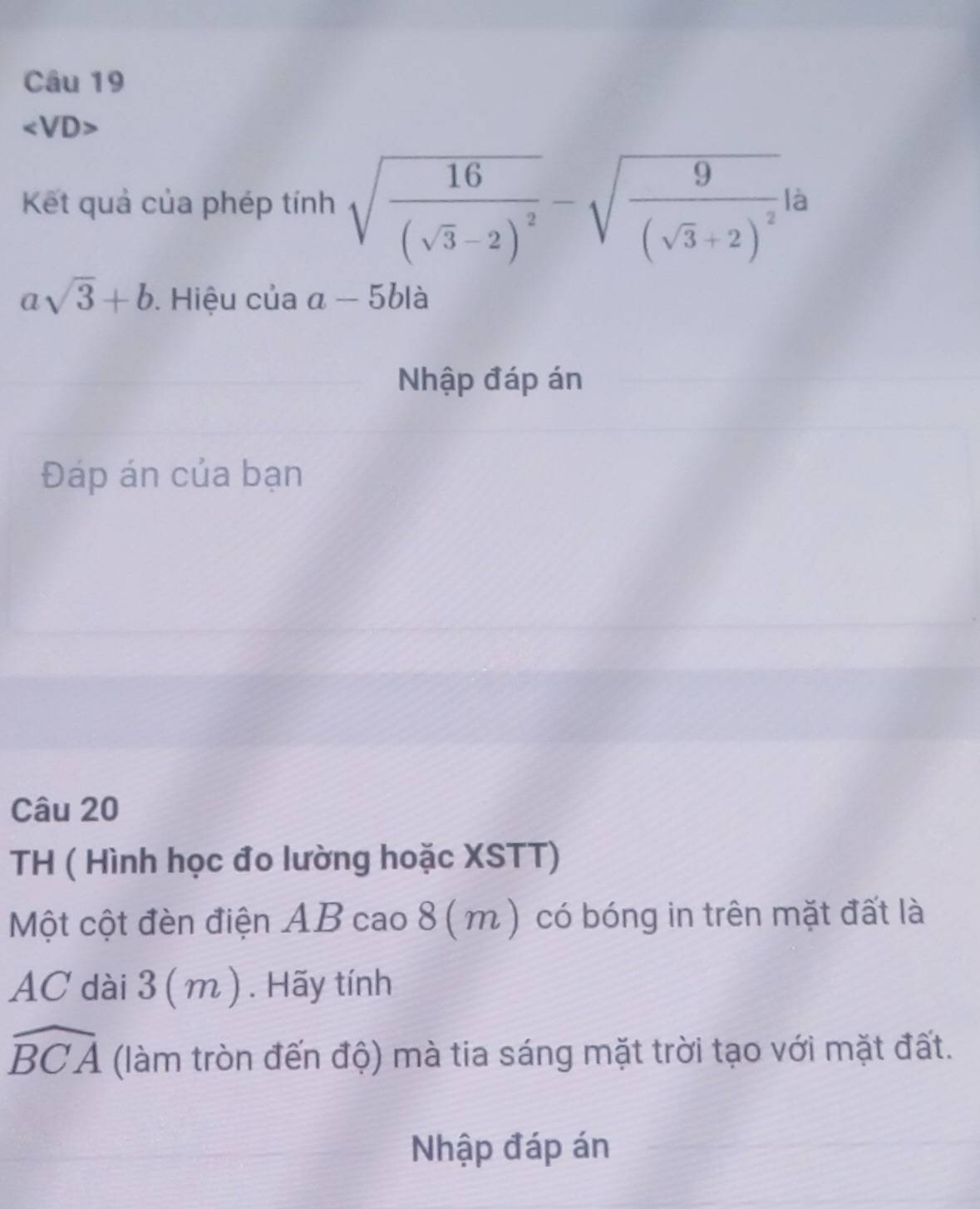 ∠ VD>
Kết quả của phép tính sqrt(frac 16)(sqrt(3)-2)^2-sqrt(frac 9)(sqrt(3)+2)^2 là
asqrt(3)+b. Hiệu của a-5b1 à 
Nhập đáp án 
Đáp án của bạn 
Câu 20 
TH ( Hình học đo lường hoặc XSTT) 
Một cột đèn điện AB cao 8( m) có bóng in trên mặt đất là 
AC dài 3 ( m). Hãy tính
widehat BCA (làm tròn đến độ) mà tia sáng mặt trời tạo với mặt đất. 
Nhập đáp án