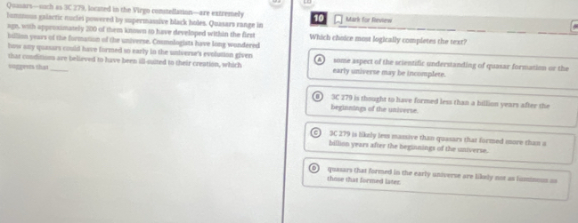 Quasars—such as 3C 279, located in the Virgo constellation—are extremely Mark for Review
Tumnous galactic nuclei powered by supermassive black holes. Quasars range in
age, with approximately 200 of them known to have developed within the first Which choice most logically completes the text?
billion years of the formation of the universe. Cosmologists have long wondered
how any quasars could have formed so early in the universe's evolution given
that conditions are believed to have been ill-suited to their creation, which some aspect of the scientific understanding of quasar formation or the
suggeres that _early universe may be incomplete.
3C 279 is thought to have formed less than a billion years after the
beginnings of the universe.
C 3C 279 is likely less massive than quasars that formed more than a
billion years after the beginnings of the universe.
quasars that formed in the early universe are likely not as fumnous as
those that formed later: