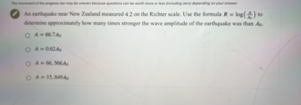 The movement of the progress bor may be uneven because questions can be worth more or less (lincluding zero) depending on your answer.
An earthquake near New Zealand measured 4.2 on the Richter scale. Use the formula R=log (frac AA_0) to
determine approximately how many times stronger the wave amplitude of the earthquake was than A.
A=66.7A_0
A=0.62A_0
A=66,566A_0
A=15,849A_0