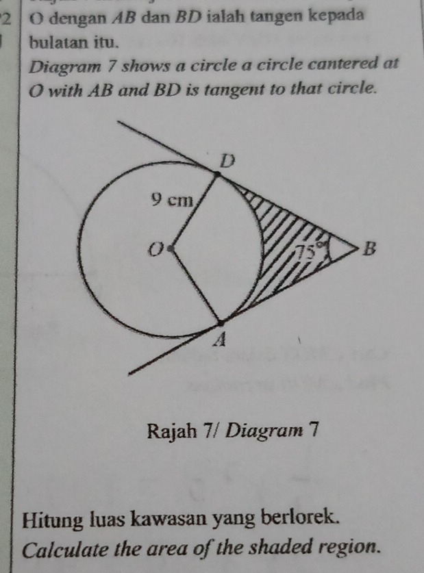 dengan AB dan BD ialah tangen kepada 
bulatan itu. 
Diagram 7 shows a circle a circle cantered at
O with AB and BD is tangent to that circle. 
Rajah 7/ Diagram 7 
Hitung luas kawasan yang berlorek. 
Calculate the area of the shaded region.