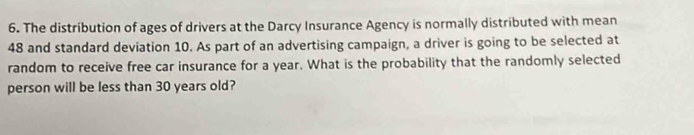 The distribution of ages of drivers at the Darcy Insurance Agency is normally distributed with mean
48 and standard deviation 10. As part of an advertising campaign, a driver is going to be selected at 
random to receive free car insurance for a year. What is the probability that the randomly selected 
person will be less than 30 years old?