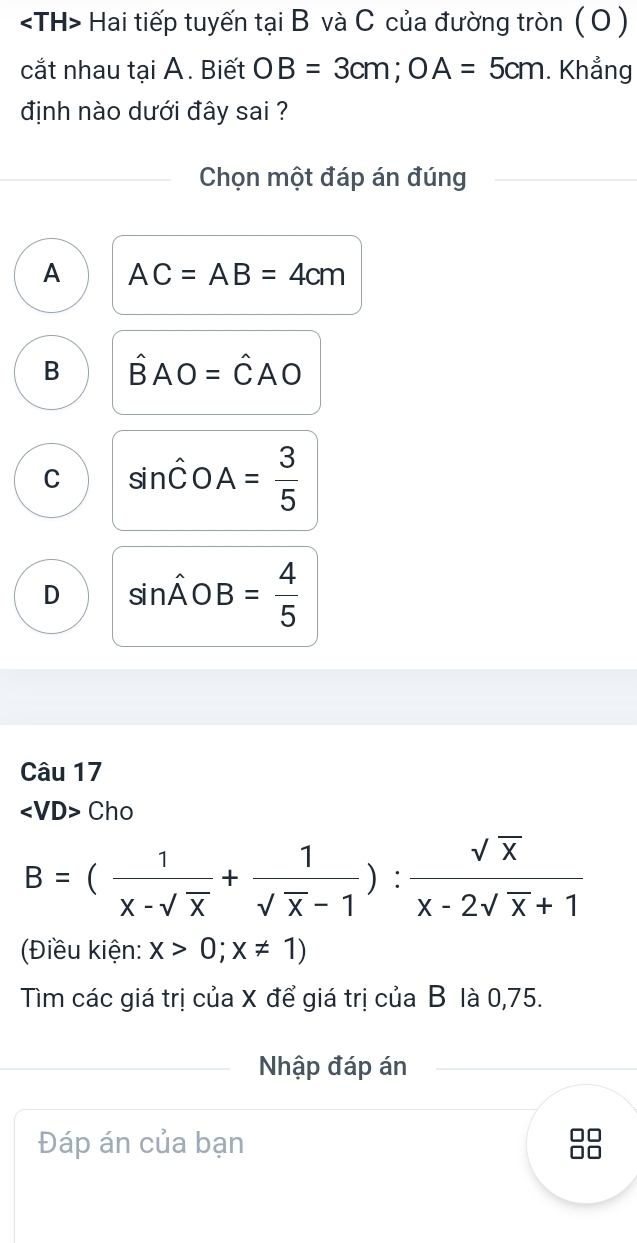 Hai tiếp tuyến tại B và C của đường tròn ( O )
cắt nhau tại A. Biết OB=3cm; OA=5cm. Khẳng
định nào dưới đây sai ?
Chọn một đáp án đúng
A AC=AB=4cm
B hat BAO=hat CAO
C sin hat COA= 3/5 
D sin hat AOB= 4/5 
Câu 17
∠ VD> Cho
B=( 1/x-sqrt(x) + 1/sqrt(x)-1 ): sqrt(x)/x-2sqrt(x)+1 
(Điều kiện: x>0;x!= 1)
Tìm các giá trị của X để giá trị của B là 0,75.
Nhập đáp án
Đáp án của bạn