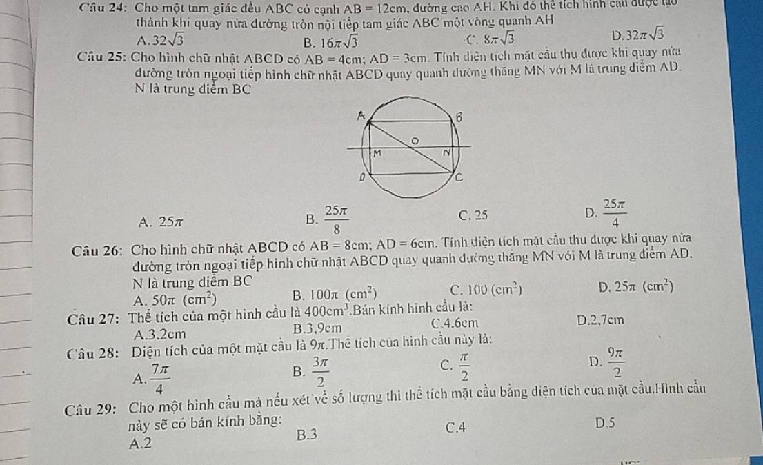 Cầu 24: Cho một tam giác đều ABC có cạnh AB=12cm , đường cao AH. Khi đó thể tích hình cáu được lào
thành khi quay nữa đường tròn nội tiếp tam giác wedge BC một vòng quanh AH
A. 32sqrt(3) B. 16π sqrt(3) C. 8π sqrt(3)
D 32π sqrt(3)
Câu 25: Cho hình chữ nhật ABCD có AB=4cm;AD=3cm Tính diện tích mặt cầu thu được khi quay nửa
đường tròn ngoại tiếp hình chữ nhật ABCD quay quanh dường thăng MN với M là trung diểm AD.
N là trung điểm BC
A. 25π B.  25π /8  C. 25 D.  25π /4 
Câu 26: Cho hình chữ nhật ABCD có AB=8cm;AD=6cm. Tính điện tích mặt cầu thu được khi quay nửa
đường tròn ngoại tiếp hình chữ nhật ABCD quay quanh đường thắng MN với M là trung điểm AD.
N là trung diểm BC
B. 100π (cm^2) C. 100(cm^2)
A. 50π (cm^2) D. 25π (cm^2)
Câu 27: Thể tích của một hình cầu là 400cm^3.Bán kính hình cầu là:
C.4.6cm
A.3.2cm B.3,9cm D.2,7cm
Câu 28: Diện tích của một mặt cầu là 9π.Thể tích của hình cầu này là:
A.  7π /4 
C.
B.  3π /2   π /2 
D.  9π /2 
Câu 29: Cho một hình cầu mà nếu xét về số lượng thi thể tích mặt cầu bằng diện tích của mặt cầu.Hình cầu
này sẽ có bán kính bằng: C.4 D.5
A.2
B.3