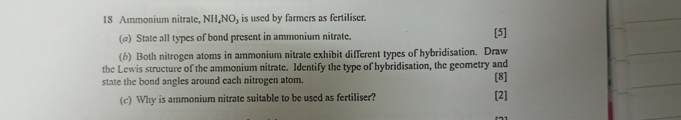 Ammonium nitrate, NH₄NO) is used by farmers as fertiliser. 
(a) State all types of bond present in ammonium nitrate. [5] 
(b) Both nitrogen atoms in ammonium nitrate exhibit different types of hybridisation. Draw 
the Lewis structure of the ammonium nitrate. Identify the type of hybridisation, the geometry and 
state the bond angles around cach nitrogen atom. [8] 
(c) Why is ammonium nitrate suitable to be used as fertiliser? [2]