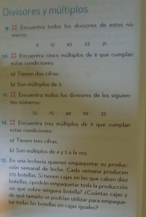 Divisores y múltiplos 
9. Encuentra todos los divisores de estos nú- 
meros:
8 12 45 33 21
10. % Encuentra cinco múltiplos de 8 que cumplan 
estas condiciones: 
α) Tienen dos cifras. 
b) Son múltiplos de 3. 
11. X Encuentra todos los divisores de los siguien- 
tes números:
52 75 68 99 32
12. X Encuentra tres múltiplos de 11 que cumplan 
estas condiciones: 
α) Tienen tres cifras. 
b) Son múltiplos de 4 y 5 a la vez. 
13. En una lechería quieren empaquetar su produc- 
ción semanal de leche. Cada semana producen
255 botellas. Si tienen cajas en las que caben diez 
botellas, ¿podrán empaquetar toda la producción 
sin que sobre ninguna botella? ¿Cuántas cajas y 
de qué tamaño se podrían utilizar para empaque- 
tar todas las botellas en cajas iguales?